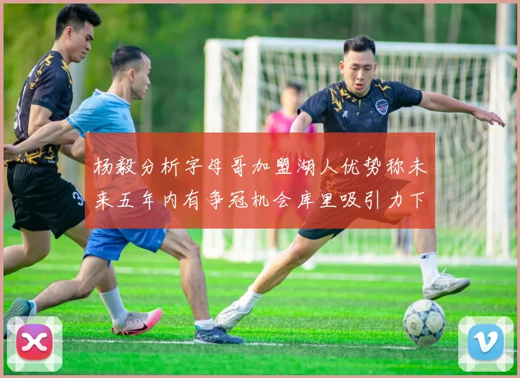 杨毅分析字母哥加盟湖人优势称未来五年内有争冠机会库里吸引力下降