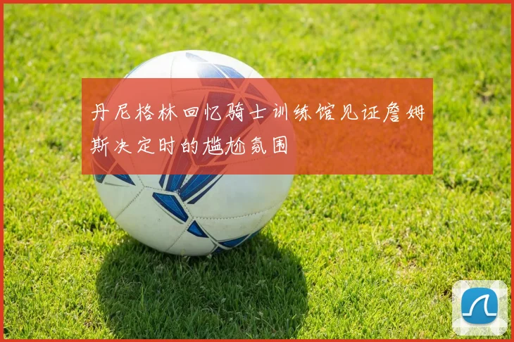 丹尼格林回忆骑士训练馆见证詹姆斯决定时的尴尬氛围