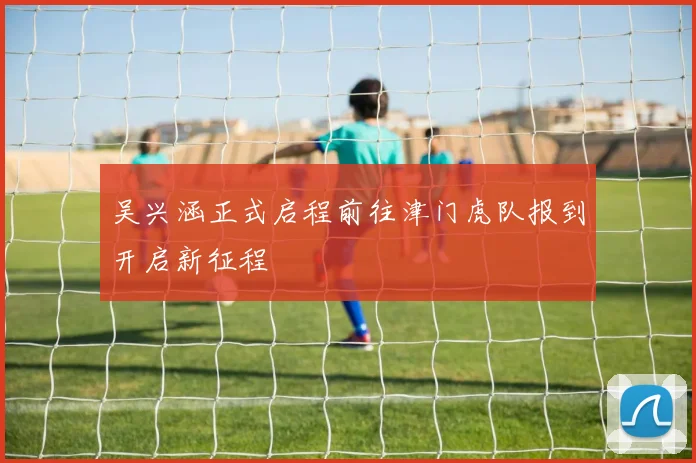 吴兴涵正式启程前往津门虎队报到开启新征程