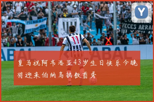 皇马祝阿韦洛亚43岁生日快乐今晚将迎来伯纳乌执教首秀