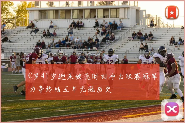 C罗41岁迎来破荒时刻冲击联赛冠军力争终结五年无冠历史