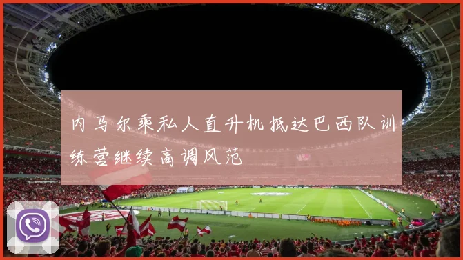 内马尔乘私人直升机抵达巴西队训练营继续高调风范