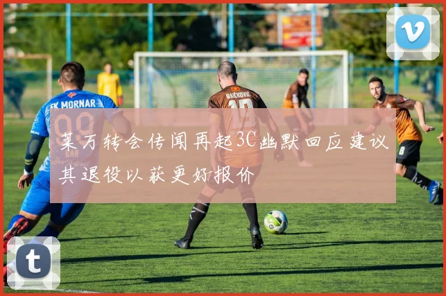 莱万转会传闻再起3C幽默回应建议其退役以获更好报价