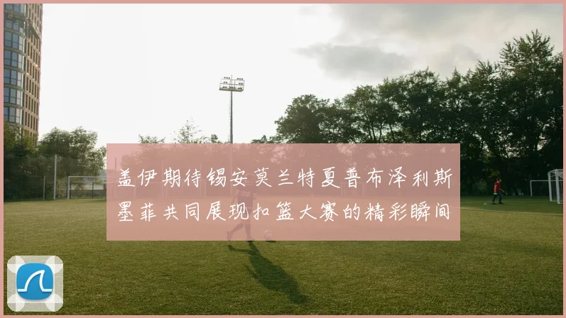 盖伊期待锡安莫兰特夏普布泽利斯墨菲共同展现扣篮大赛的精彩瞬间