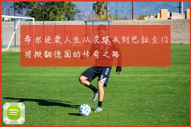 希尔逆袭人生从卖球衣到巴拉圭门将掀翻德国的传奇之路