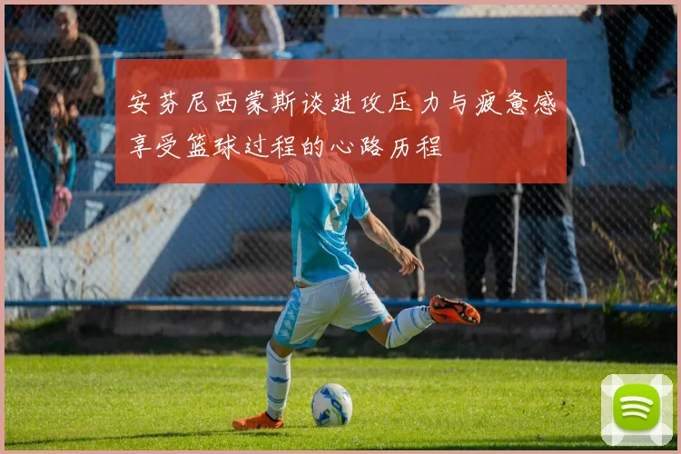 安芬尼西蒙斯谈进攻压力与疲惫感享受篮球过程的心路历程