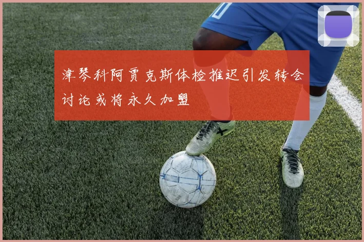 津琴科阿贾克斯体检推迟引发转会讨论或将永久加盟