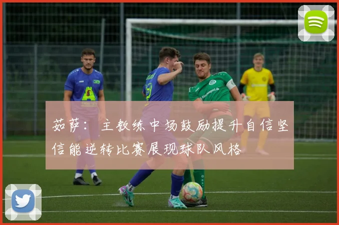 茹萨：主教练中场鼓励提升自信坚信能逆转比赛展现球队风格