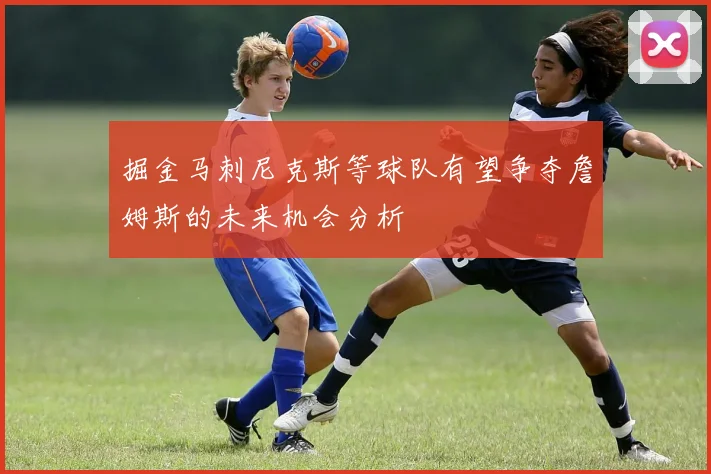 掘金马刺尼克斯等球队有望争夺詹姆斯的未来机会分析