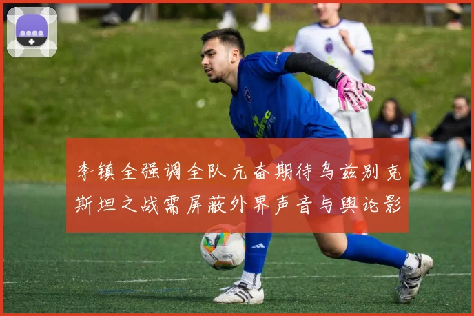 李镇全强调全队亢奋期待乌兹别克斯坦之战需屏蔽外界声音与舆论影响