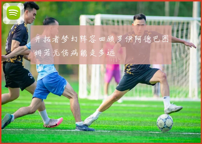 开拓者梦幻阵容回顾罗伊阿德巴图姆若无伤病能走多远