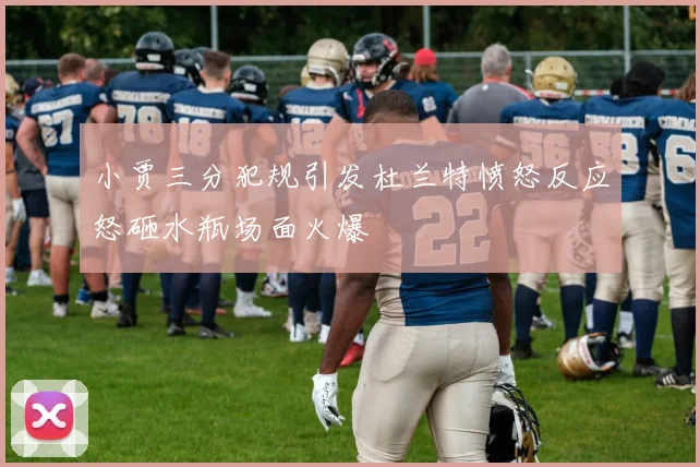 小贾三分犯规引发杜兰特愤怒反应怒砸水瓶场面火爆