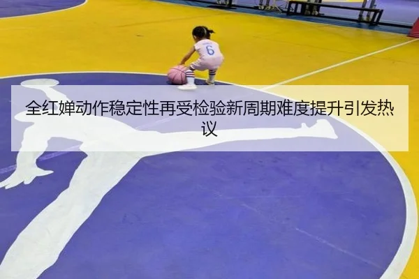 全红婵动作稳定性再受检验新周期难度提升引发热议(XingkongSports)